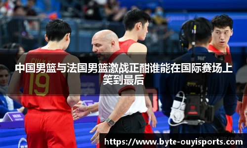中国男篮与法国男篮激战正酣谁能在国际赛场上笑到最后